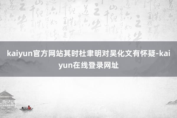 kaiyun官方网站其时杜聿明对吴化文有怀疑-kaiyun在线登录网址