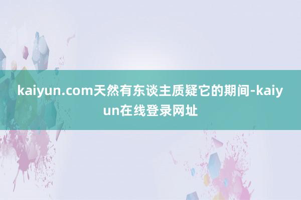 kaiyun.com天然有东谈主质疑它的期间-kaiyun在线登录网址