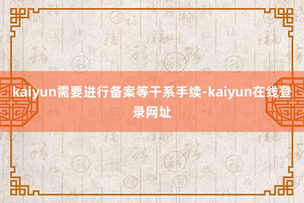 kaiyun需要进行备案等干系手续-kaiyun在线登录网址
