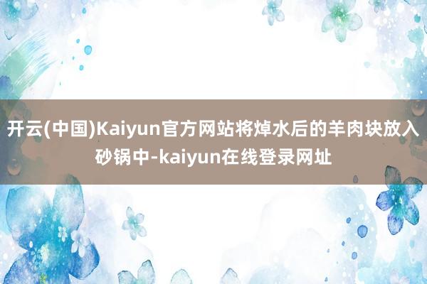 开云(中国)Kaiyun官方网站将焯水后的羊肉块放入砂锅中-kaiyun在线登录网址
