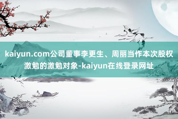kaiyun.com公司董事李更生、周丽当作本次股权激勉的激勉对象-kaiyun在线登录网址