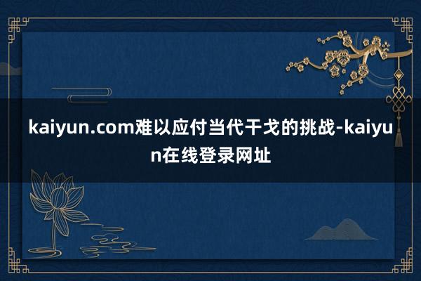 kaiyun.com难以应付当代干戈的挑战-kaiyun在线登录网址