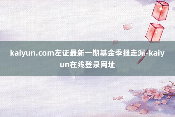 kaiyun.com左证最新一期基金季报走漏-kaiyun在线登录网址