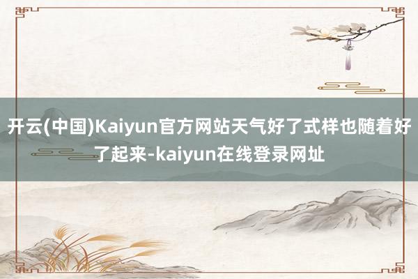 开云(中国)Kaiyun官方网站天气好了式样也随着好了起来-kaiyun在线登录网址