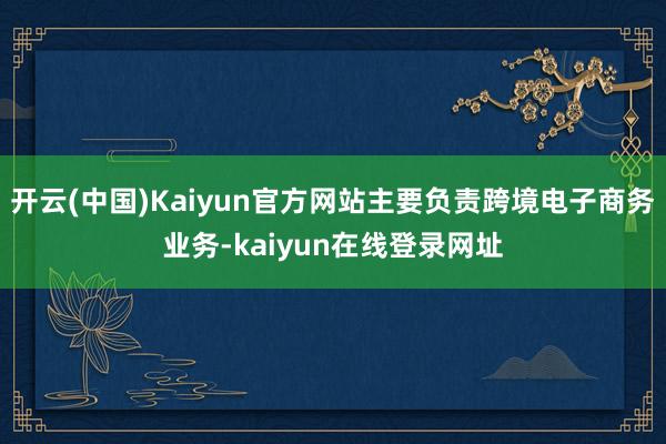 开云(中国)Kaiyun官方网站主要负责跨境电子商务业务-kaiyun在线登录网址
