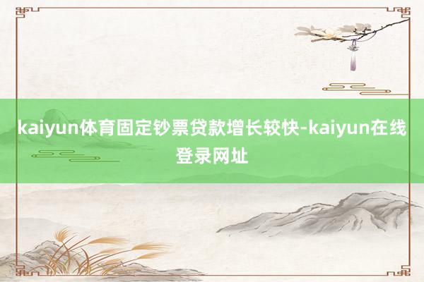 kaiyun体育固定钞票贷款增长较快-kaiyun在线登录网址