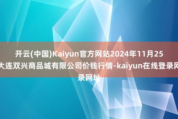 开云(中国)Kaiyun官方网站2024年11月25日大连双兴商品城有限公司价钱行情-kaiyun在线登录网址