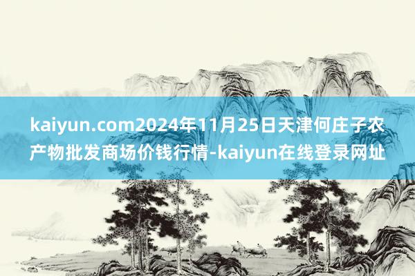 kaiyun.com2024年11月25日天津何庄子农产物批发商场价钱行情-kaiyun在线登录网址