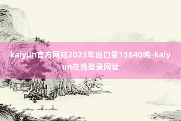 kaiyun官方网站2023年出口量13840吨-kaiyun在线登录网址