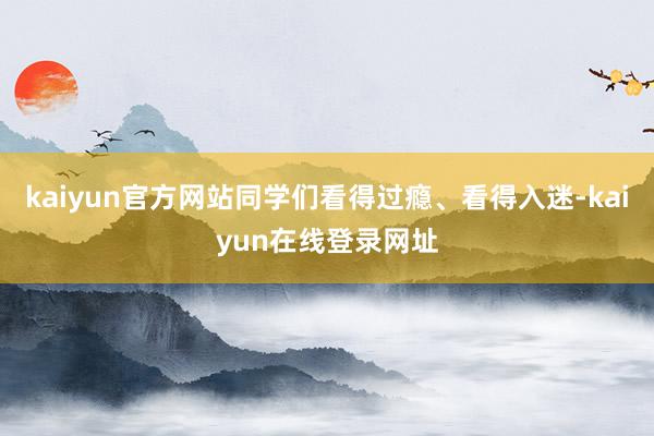 kaiyun官方网站同学们看得过瘾、看得入迷-kaiyun在线登录网址