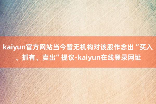 kaiyun官方网站当今暂无机构对该股作念出“买入、抓有、卖出”提议-kaiyun在线登录网址