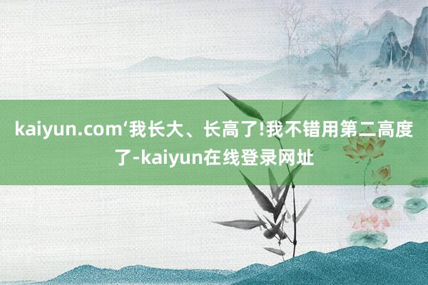 kaiyun.com‘我长大、长高了!我不错用第二高度了-kaiyun在线登录网址