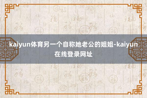 kaiyun体育另一个自称她老公的姐姐-kaiyun在线登录网址