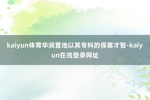 kaiyun体育华润置地以其专科的保赛才智-kaiyun在线登录网址