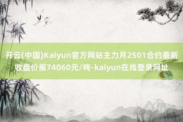 开云(中国)Kaiyun官方网站主力月2501合约最新收盘价报74060元/吨-kaiyun在线登录网址