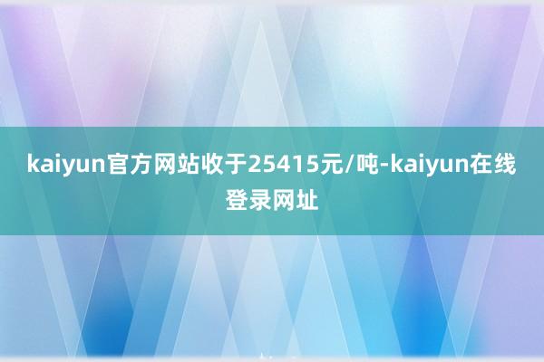 kaiyun官方网站收于25415元/吨-kaiyun在线登录网址