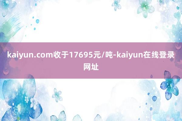 kaiyun.com收于17695元/吨-kaiyun在线登录网址