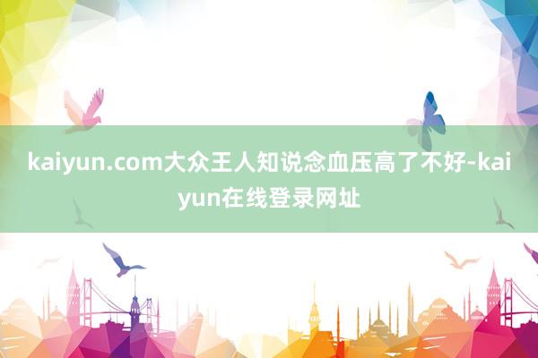 kaiyun.com大众王人知说念血压高了不好-kaiyun在线登录网址
