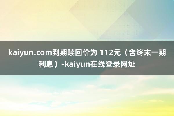 kaiyun.com到期赎回价为 112元(含终末一期利息)-kaiyun在线登录网址