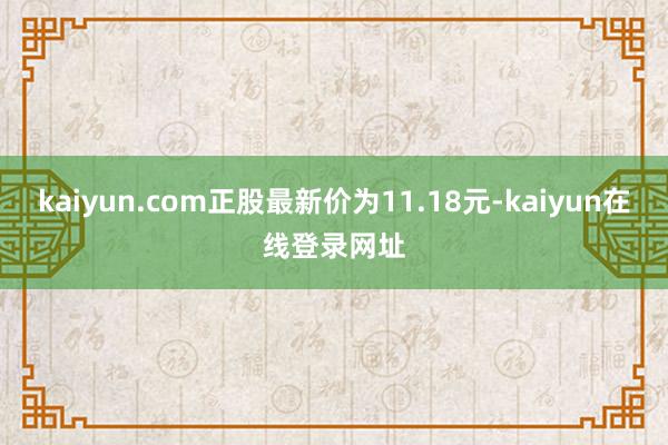 kaiyun.com正股最新价为11.18元-kaiyun在线登录网址