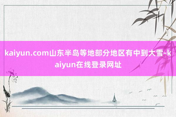 kaiyun.com山东半岛等地部分地区有中到大雪-kaiyun在线登录网址