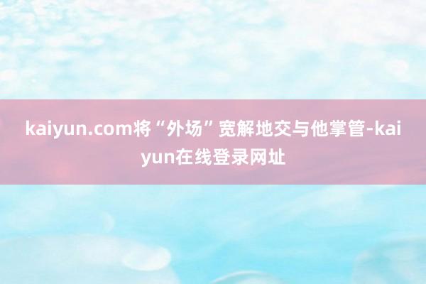 kaiyun.com将“外场”宽解地交与他掌管-kaiyun在线登录网址