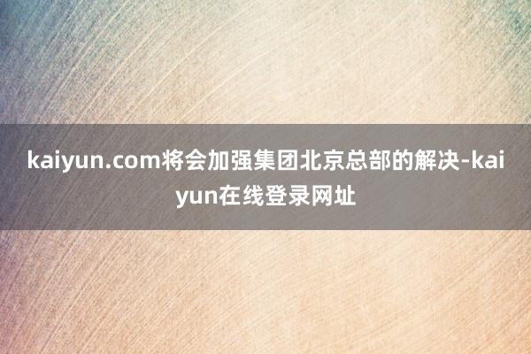 kaiyun.com将会加强集团北京总部的解决-kaiyun在线登录网址