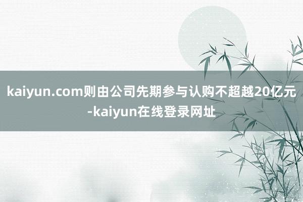 kaiyun.com则由公司先期参与认购不超越20亿元-kaiyun在线登录网址