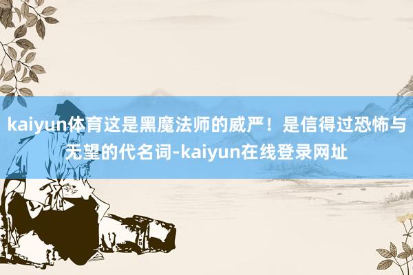 kaiyun体育这是黑魔法师的威严！是信得过恐怖与无望的代名词-kaiyun在线登录网址