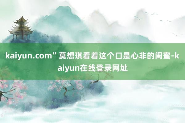 kaiyun.com”莫想琪看着这个口是心非的闺蜜-kaiyun在线登录网址