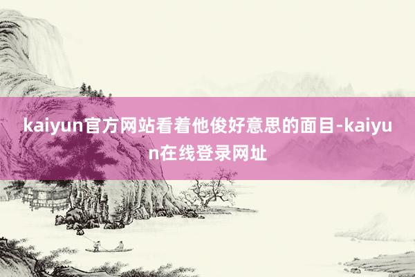 kaiyun官方网站看着他俊好意思的面目-kaiyun在线登录网址