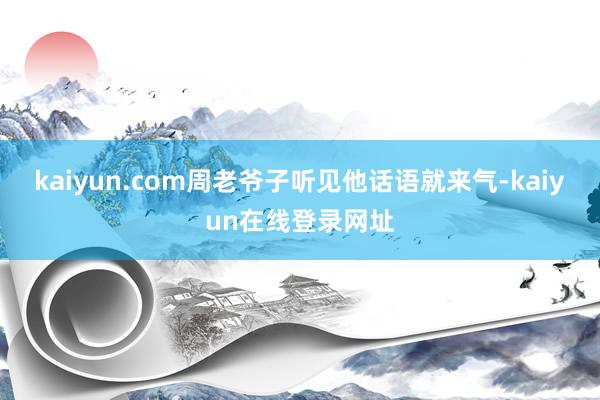 kaiyun.com周老爷子听见他话语就来气-kaiyun在线登录网址