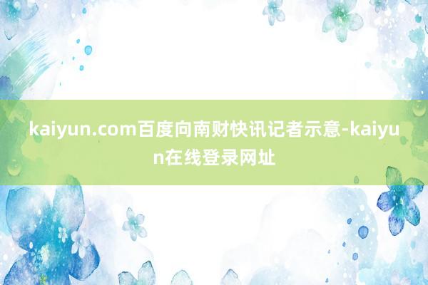 kaiyun.com百度向南财快讯记者示意-kaiyun在线登录网址