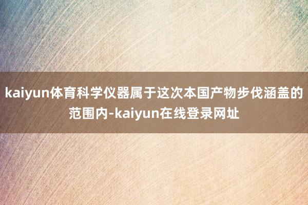 kaiyun体育科学仪器属于这次本国产物步伐涵盖的范围内-kaiyun在线登录网址
