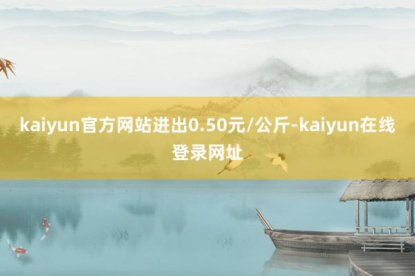 kaiyun官方网站进出0.50元/公斤-kaiyun在线登录网址