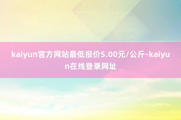 kaiyun官方网站最低报价5.00元/公斤-kaiyun在线登录网址