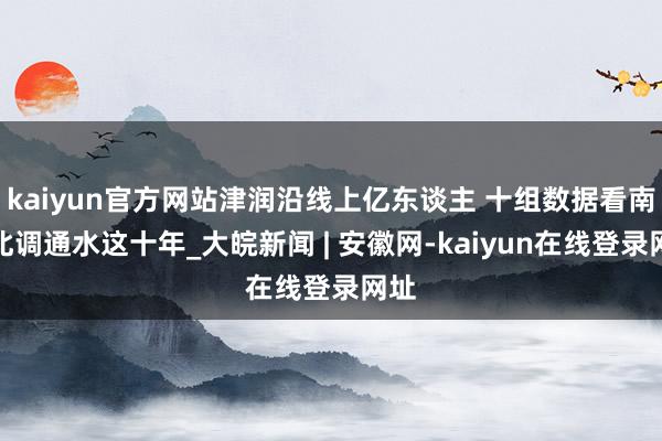 kaiyun官方网站津润沿线上亿东谈主 十组数据看南水北调通水这十年_大皖新闻 | 安徽网-kaiyun在线登录网址