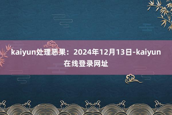 kaiyun处理恶果：2024年12月13日-kaiyun在线登录网址