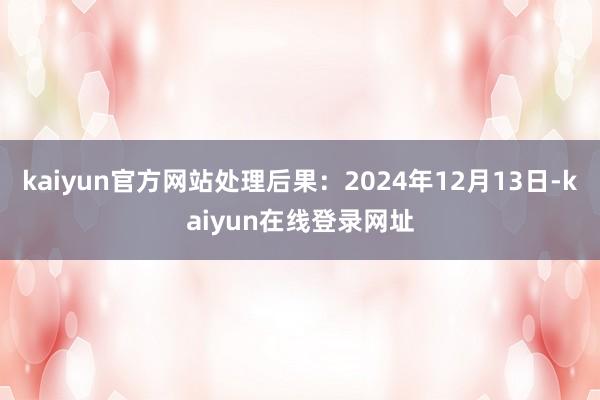 kaiyun官方网站处理后果：2024年12月13日-kaiyun在线登录网址