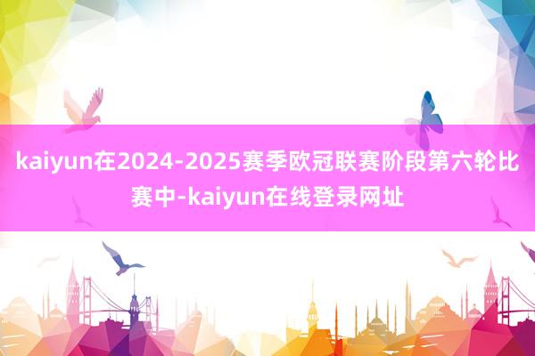 kaiyun在2024-2025赛季欧冠联赛阶段第六轮比赛中-kaiyun在线登录网址