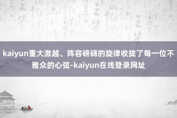 kaiyun重大激越、阵容磅礴的旋律收拢了每一位不雅众的心弦-kaiyun在线登录网址