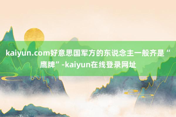 kaiyun.com好意思国军方的东说念主一般齐是“鹰牌”-kaiyun在线登录网址