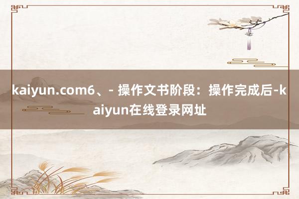 kaiyun.com6、- 操作文书阶段：操作完成后-kaiyun在线登录网址