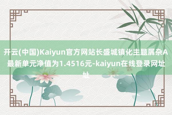 开云(中国)Kaiyun官方网站长盛城镇化主题羼杂A最新单元净值为1.4516元-kaiyun在线登录网址