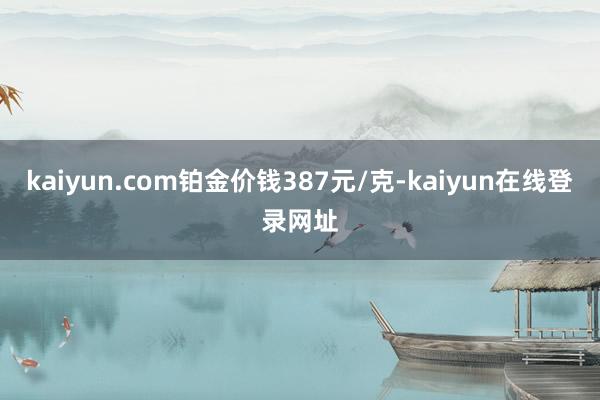 kaiyun.com铂金价钱387元/克-kaiyun在线登录网址