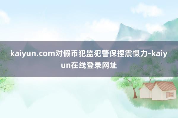 kaiyun.com对假币犯监犯警保捏震慑力-kaiyun在线登录网址