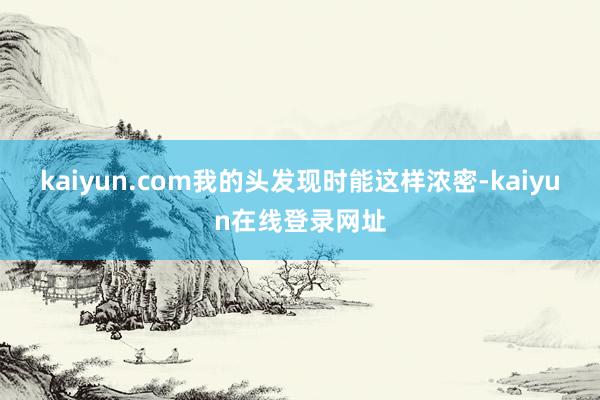 kaiyun.com我的头发现时能这样浓密-kaiyun在线登录网址
