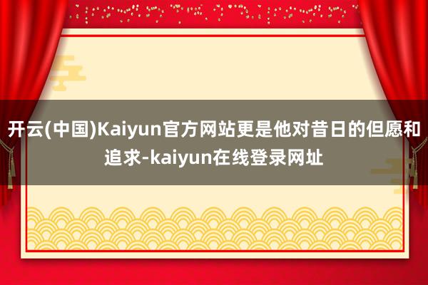 开云(中国)Kaiyun官方网站更是他对昔日的但愿和追求-kaiyun在线登录网址