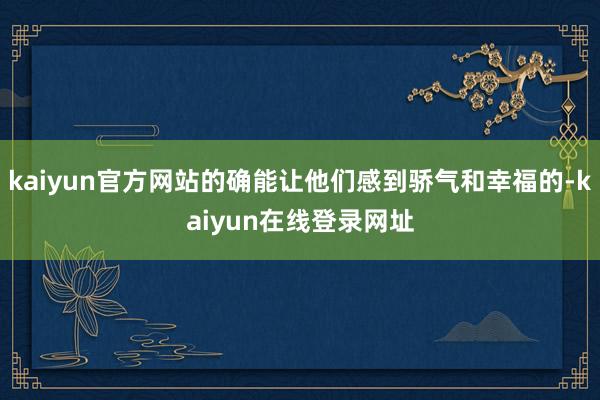 kaiyun官方网站的确能让他们感到骄气和幸福的-kaiyun在线登录网址