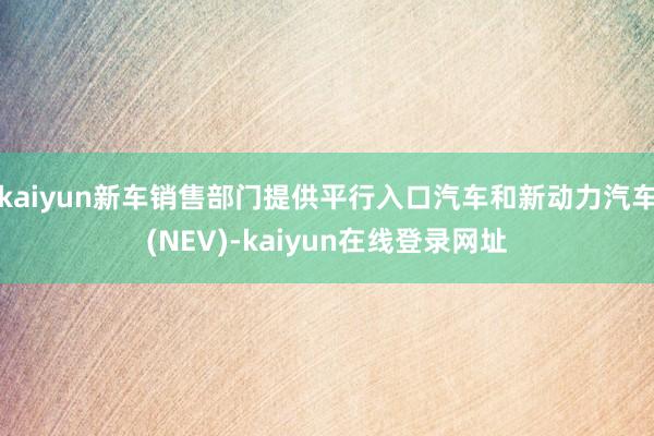 kaiyun新车销售部门提供平行入口汽车和新动力汽车(NEV)-kaiyun在线登录网址